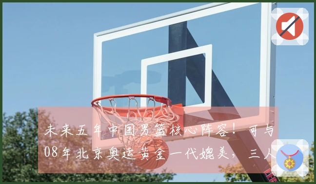 未来五年中国男篮核心阵容！可与08年北京奥运黄金一代媲美，三人有望进入NBA