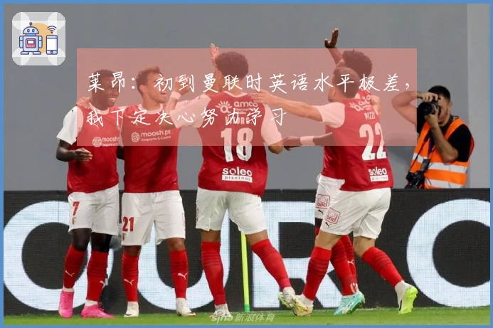 莱昂：初到曼联时英语水平极差，我下定决心努力学习