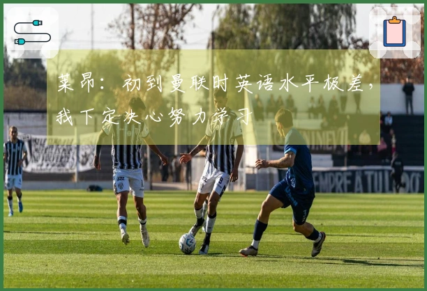 莱昂：初到曼联时英语水平极差，我下定决心努力学习