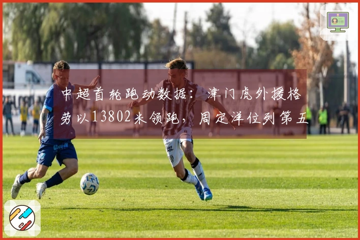 中超首轮跑动数据：津门虎外援格劳以13802米领跑，周定洋位列第五