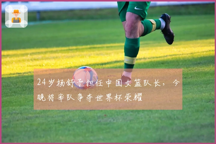 24岁杨舒予担任中国女篮队长，今晚将率队争夺世界杯荣耀