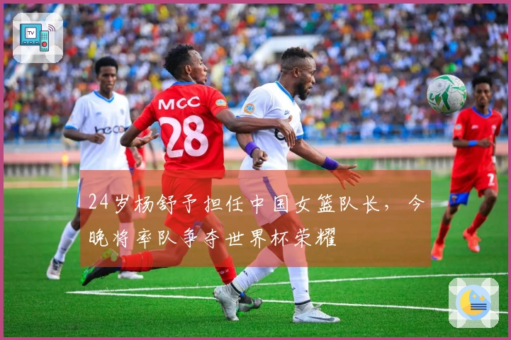 24岁杨舒予担任中国女篮队长，今晚将率队争夺世界杯荣耀