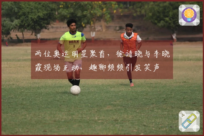 两位奥运明星聚首，徐诗晓与李晓霞现场互动，趣聊频频引发笑声