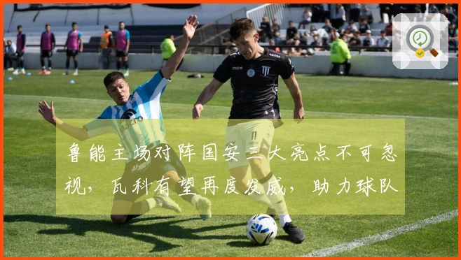 鲁能主场对阵国安三大亮点不可忽视，瓦科有望再度发威，助力球队大胜