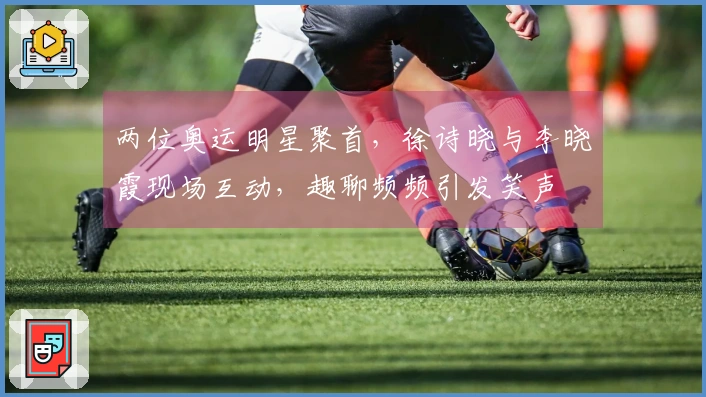 两位奥运明星聚首，徐诗晓与李晓霞现场互动，趣聊频频引发笑声