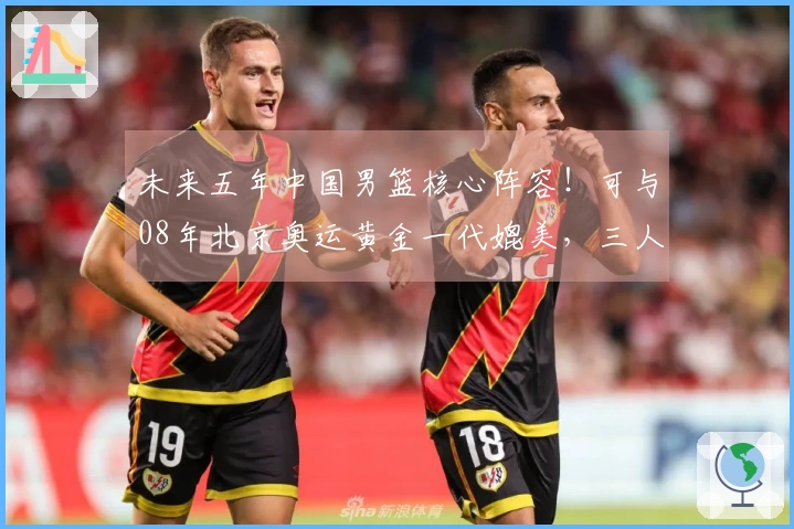 未来五年中国男篮核心阵容！可与08年北京奥运黄金一代媲美，三人有望进入NBA