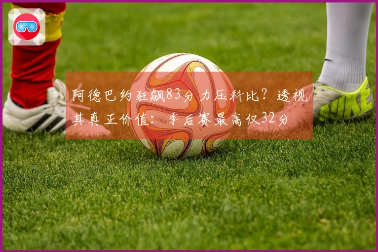 阿德巴约狂飙83分力压科比？透视其真正价值：季后赛最高仅32分