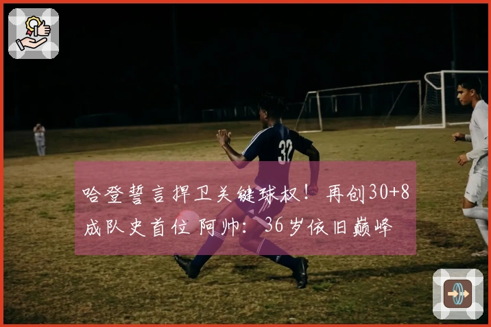 哈登誓言捍卫关键球权！再创30+8成队史首位 阿帅：36岁依旧巅峰