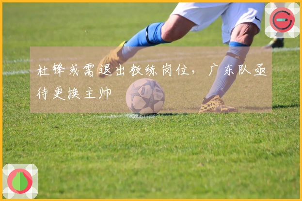 杜锋或需退出教练岗位，广东队亟待更换主帅