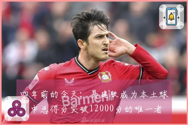 四年前的今天：易建联成为本土球员中总得分突破12000分的唯一者